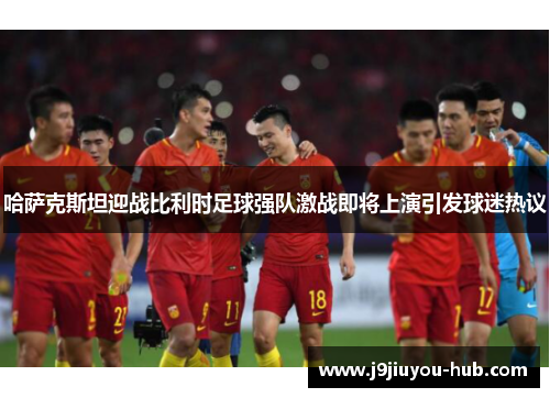 哈萨克斯坦迎战比利时足球强队激战即将上演引发球迷热议