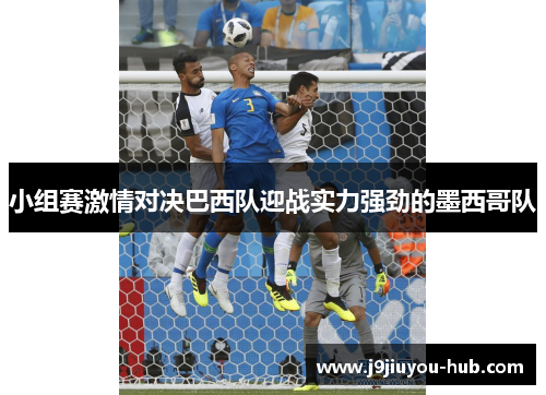 小组赛激情对决巴西队迎战实力强劲的墨西哥队