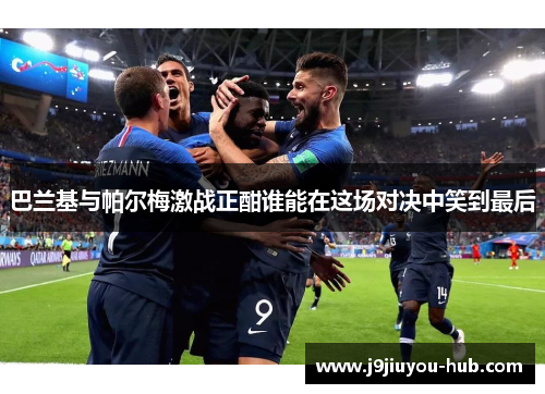 巴兰基与帕尔梅激战正酣谁能在这场对决中笑到最后