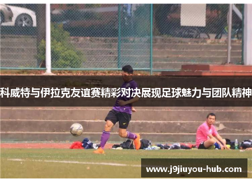 科威特与伊拉克友谊赛精彩对决展现足球魅力与团队精神