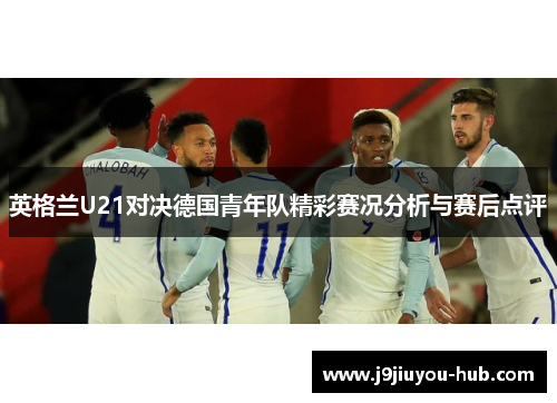 英格兰U21对决德国青年队精彩赛况分析与赛后点评
